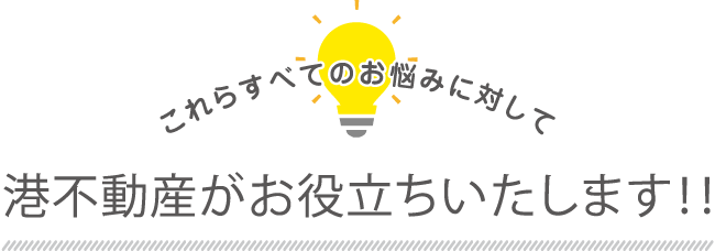 これら全てのお悩みに対して港不動産がお役立ちいたします！